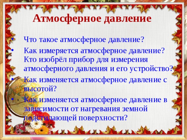 Атмосферное давление Что такое атмосферное давление? Как измеряется атмосферное давление? Кто изобрёл прибор для измерения атмосферного давления и его устройство? Как изменяется атмосферное давление с высотой? Как изменяется атмосферное давление в зависимости от нагревания земной подстилающей поверхности? 