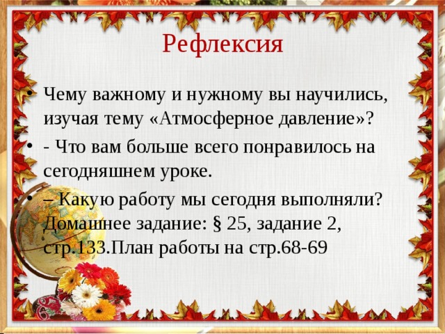 Рефлексия Чему важному и нужному вы научились, изучая тему «Атмосферное давление»? - Что вам больше всего понравилось на сегодняшнем уроке. – Какую работу мы сегодня выполняли? Домашнее задание: § 25, задание 2, стр.133.План работы на стр.68-69 