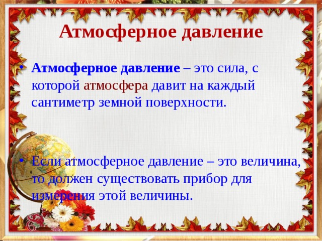 Атмосферное давление Атмосферное давление  – это сила, с которой  атмосфера  давит на каждый сантиметр земной поверхности.    Если атмосферное давление – это величина, то должен существовать прибор для измерения этой величины. 