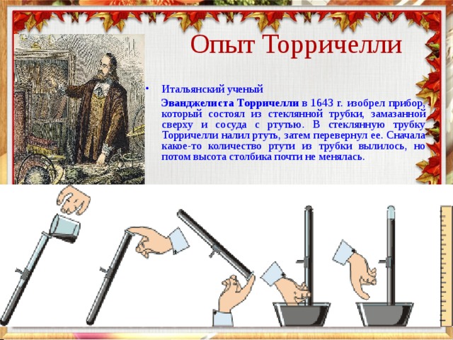  Опыт Торричелли Итальянский ученый   Эванджелиста Торричелли  в 1643 г. изобрел прибор, который состоял из стеклянной трубки, замазанной сверху и сосуда с ртутью. В стеклянную трубку Торричелли налил ртуть, затем перевернул ее. Сначала какое-то количество ртути из трубки вылилось, но потом высота столбика почти не менялась. 