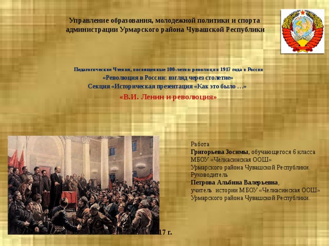 Управление образования, молодежной политики и спорта  администрации Урмарского района Чувашской Республики  Педагогические Чтения, посвященные 100-летию революции 1917 года в России «Революция в России: взгляд через столетие» Секция «Историческая презентация «Как это было …» «В.И. Ленин и революция»  Работа Григорьева Зосимы, обучающегося 6 класса МБОУ «Челкасинская ООШ» Урмарского района Чувашской Республики. Руководитель Петрова Альбина Валерьевна , учитель истории МБОУ «Челкасинская ООШ» Урмарского района Чувашской Республики. 2017 г. 