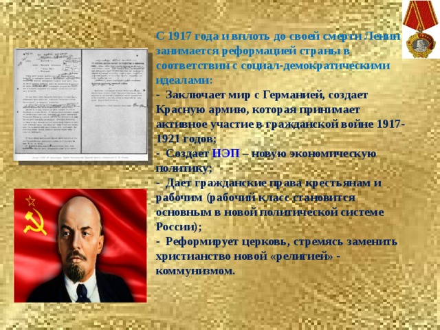  С 1917 года и вплоть до своей смерти Ленин занимается реформацией страны в соответствии с социал-демократическими идеалами: - Заключает мир с Германией, создает Красную армию, которая принимает активное участие в гражданской войне 1917-1921 годов; - Создает  НЭП  – новую экономическую политику; - Дает гражданские права крестьянам и рабочим (рабочий класс становится основным в новой политической системе России); - Реформирует церковь, стремясь заменить христианство новой «религией» - коммунизмом. 