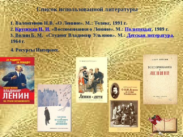 Список использованной литературы  «Жить есть не писать историю, не писать трагедии или комедии, а как можно лучше мыслить, чувствовать и действовать, любить добро, возвышаться душою к его источнику… Чем далее живём, тем более объясняется для нас цель жизни и её совершенство. Страсти должны не счастливить, а разрабатывать душу... Делайте, что и как можете, только любите добро, и что есть добро, спрашивайте у совести...»  Н.М. Карамзин 1 .  Валентинов Н.В. «О Ленине». М.: Телекс, 1991 г. 2. Крупская Н. И. «Воспоминания о Ленине». М.:   Политиздат , 1989 г.  3.  Волин Б. М.   «Студент Владимир Ульянов». М.:  Детская литература , 1964 г.  4. Ресурсы Интернет. 