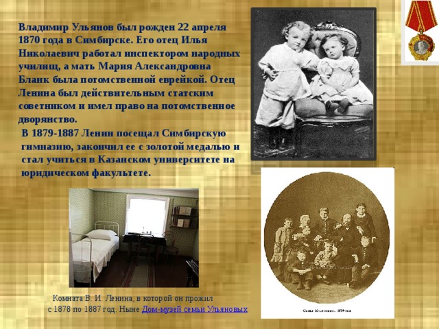 Владимир Ульянов был рожден 22 апреля 1870 года в Симбирске. Его отец Илья Николаевич работал инспектором народных училищ, а мать Мария Александровна Бланк была потомственной еврейкой. Отец Ленина был действительным статским советником и имел право на потомственное дворянство.     В 1879-1887 Ленин посещал Симбирскую гимназию, закончил ее с золотой медалью и стал учиться в Казанском университете на юридическом факультете.    Комната В. И. Ленина, в которой он прожил  с 1878 по 1887 год. Ныне  Дом-музей семьи Ульяновых 