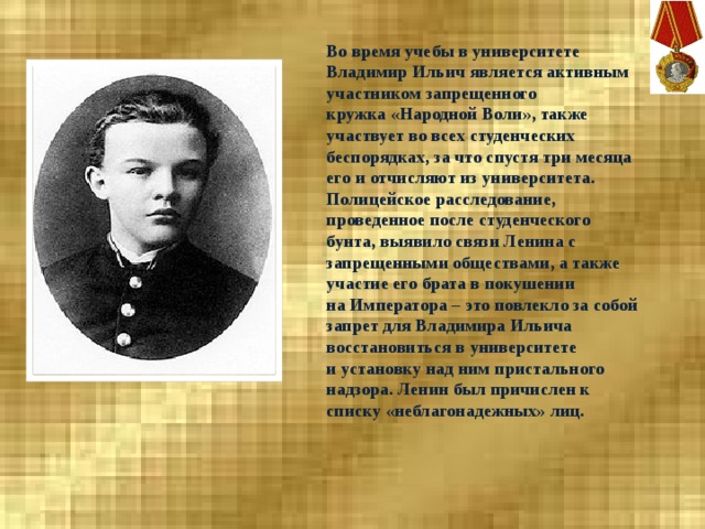 Во время учебы в университете Владимир Ильич является активным участником запрещенного кружка «Народной Воли», также участвует во всех студенческих беспорядках, за что спустя три месяца его и отчисляют из университета. Полицейское расследование, проведенное после студенческого бунта, выявило связи Ленина с запрещенными обществами, а также участие его брата в покушении на Императора – это повлекло за собой запрет для Владимира Ильича восстановиться в университете и установку над ним пристального надзора. Ленин был причислен к списку «неблагонадежных» лиц.  