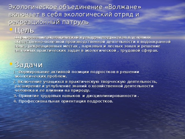 Экологическое объединение «Волжане» включает в себя экологический отряд и рекреационный патруль Цель  Формирование экологической культуры подростков в условиях общественно-полезной производственной деятельности в водоохранной зоне , рекреационных местах , парковых и лесных зонах и решение значимых практических задач в экологической , трудовой сферах.  Задачи  1. Формирование активной позиции подростков в решении экологических проблем.  2. Включение учащихся в практическую творческую деятельность, расширение и углубление знаний о хозяйственной деятельности человека и ее влиянии на природу.  3. Привитие трудовых навыков и дисциплинированности .  4. Профессиональная ориентация подростков.  