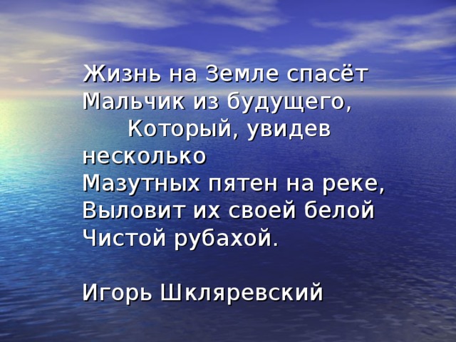 Жизнь на Земле спасёт  Мальчик из будущего,   Который, увидев несколько  Мазутных пятен на реке,  Выловит их своей белой  Чистой рубахой.   Игорь Шкляревский 