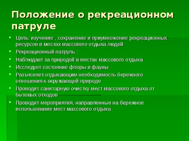 Положение о рекреационном патруле Цель: изучение , сохранение и приумножение рекреационных ресурсов в местах массового отдыха людей Рекреационный патруль : Наблюдает за природой в местах массового отдыха Исследует состояние флоры и фауны Разъясняет отдыхающим необходимость бережного отношения к окружающей природе Проводит санитарную очистку мест массового отдыха от бытовых отходов Проводит мероприятия, направленные на бережное использование мест массового отдыха   