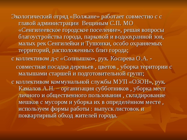 Экологический отряд «Волжане» работает совместно с с главой администрации Вещиным С.П. МО «Сенгилеевское городское поселение», решая вопросы благоустройства города, парковой и водоохранной зон, малых рек Сенгилейки и Тушонки, особо охраняемых территорий, расположенных близ города; с коллективом д-с «Солнышко», рук. Косарева О.А. -  совместная посадка деревьев , цветов , уборка територии с малышами старшей и подготовительной групп; с коллективом коммунальной службы МУП «ОЗОН», рук. Камалов А.Н. – организация субботников , уборка мест личного и общественного пользования , складирование мешков с мусором и уборка их в определённом месте , используем формы работы : выпуск листовок и поквартирный обход жителей города. 