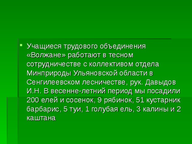 Учащиеся трудового объединения «Волжане» работают в тесном сотрудничестве с коллективом отдела Минприроды Ульяновской области в Сенгилеевском лесничестве, рук. Давыдов И.Н. В весенне-летний период мы посадили 200 елей и сосенок, 9 рябинок, 51 кустарник барбарис, 5 туи, 1 голубая ель, 3 калины и 2 каштана  