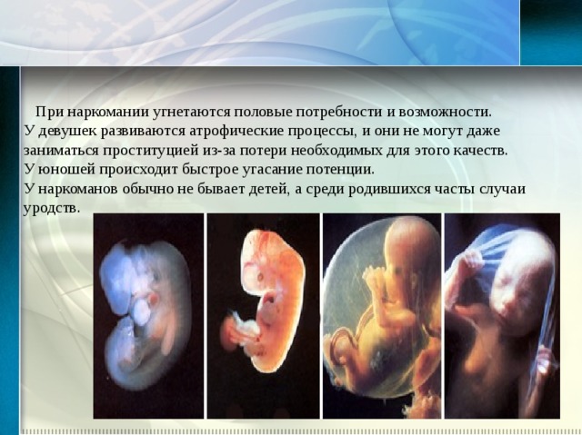  При наркомании угнетаются половые потребности и возможности. У девушек развиваются атрофические процессы, и они не могут даже заниматься проституцией из-за потери необходимых для этого качеств. У юношей происходит быстрое угасание потенции. У наркоманов обычно не бывает детей, а среди родившихся часты случаи уродств. 