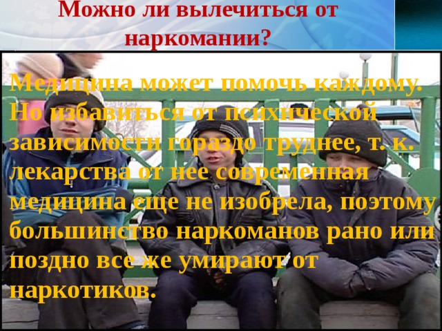 Можно ли вылечиться от наркомании? Медицина может помочь каждому. Но избавиться от психической зависимости гораздо труднее, т. к. лекарства от нее современная медицина еще не изобрела, поэтому большинство наркоманов рано или поздно все же умирают от наркотиков.  