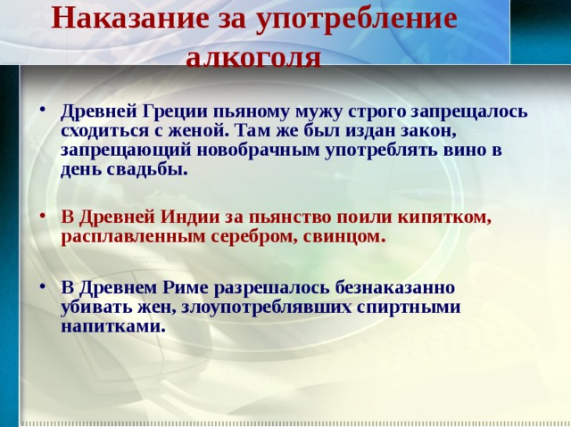 Наказание за употребление алкоголя Древней Греции пьяному мужу строго запрещалось сходиться с женой. Там же был издан закон, запрещающий новобрачным употреблять вино в день свадьбы.  В Древней Индии за пьянство поили кипятком, расплавленным серебром, свинцом.  В Древнем Риме разрешалось безнаказанно убивать жен, злоупотреблявших спиртными напитками.  