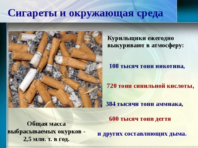 Сигареты и окружающая среда Курильщики ежегодно выкуривают в атмосферу: 108 тысяч тонн никотина, 720 тонн синильной кислоты ,    384 тысячи тонн аммиака, 600 тысяч тонн дегтя Общая масса выбрасываемых окурков - 2,5 млн. т. в год. и других составляющих дыма.  