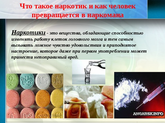 Что такое наркотик и как человек превращается в наркомана Наркотики - это вещества, обладающие способностью изменять работу клеток головного мозга и тем самым вызывать ложное чувство удовольствия и приподнятое настроение, которое даже при первом употреблении может принести непоправимый вред. 