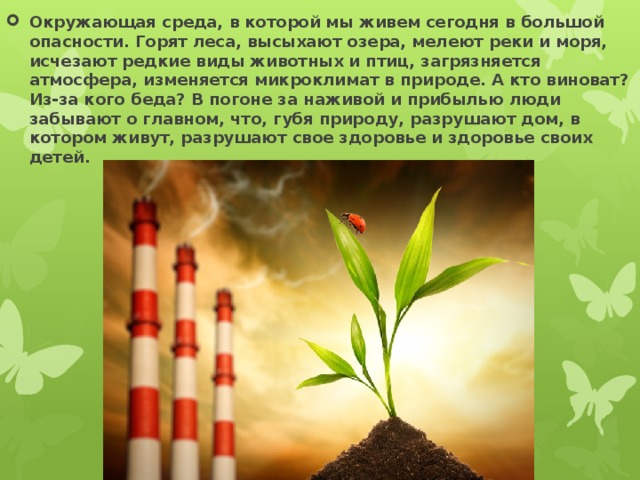 Окружающая среда, в которой мы живем сегодня в большой опасности. Горят леса, высыхают озера, мелеют реки и моря, исчезают редкие виды животных и птиц, загрязняется атмосфера, изменяется микроклимат в природе. А кто виноват? Из-за кого беда? В погоне за наживой и прибылью люди забывают о главном, что, губя природу, разрушают дом, в котором живут, разрушают свое здоровье и здоровье своих детей. 