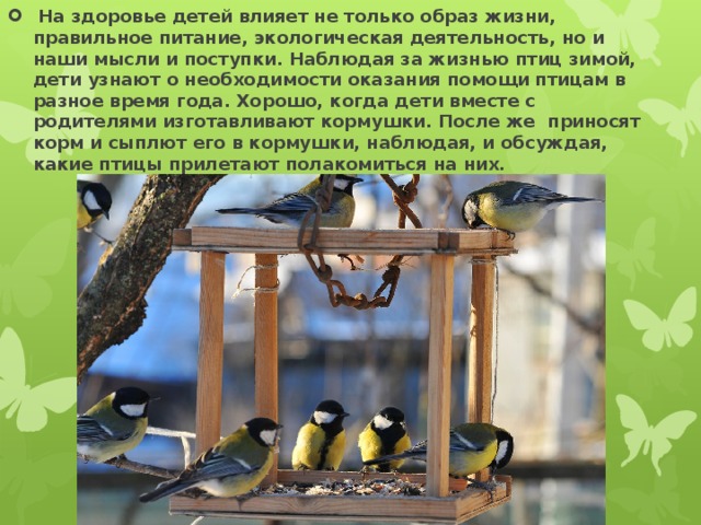  На здоровье детей влияет не только образ жизни, правильное питание, экологическая деятельность, но и наши мысли и поступки. Наблюдая за жизнью птиц зимой, дети узнают о необходимости оказания помощи птицам в разное время года. Хорошо, когда дети вместе с родителями изготавливают кормушки. После же приносят корм и сыплют его в кормушки, наблюдая, и обсуждая, какие птицы прилетают полакомиться на них. 