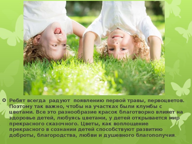 Ребят всегда радуют появлению первой травы, первоцветов. Поэтому так важно, чтобы на участках были клумбы с цветами. Все это разнообразие красок благотворно влияет на здоровье детей, любуясь цветами, у детей открывается мир прекрасного сказочного. Цветы, как воплощение прекрасного в сознании детей способствуют развитию доброты, благородства, любви и душевного благополучия . 