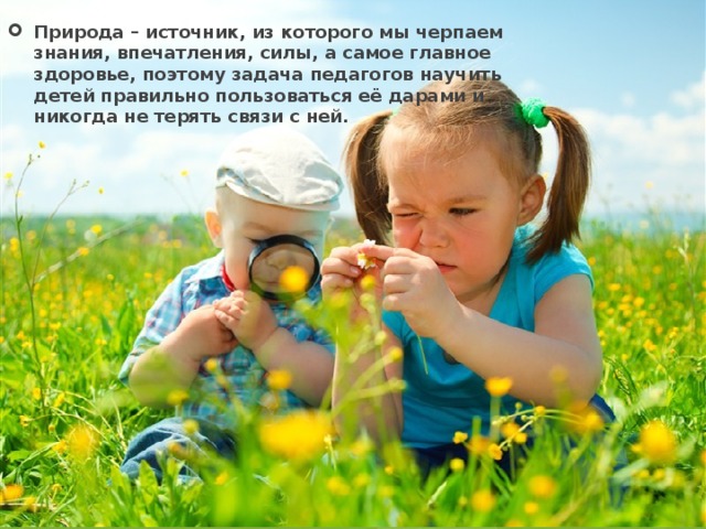 Природа – источник, из которого мы черпаем знания, впечатления, силы, а самое главное здоровье, поэтому задача педагогов научить детей правильно пользоваться её дарами и никогда не терять связи с ней. 