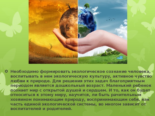 Необходимо формировать экологическое сознание человека, воспитывать в нем экологическую культуру, активное чувство любви к природе. Для решения этих задач благоприятным периодом является дошкольный возраст. Маленький ребенок познает мир с открытой душой и сердцем. И то, как он будет относиться к этому миру, научится, ли быть рачительным хозяином понимающим природу, воспринимающим себя, как часть единой экологической системы, во многом зависит от воспитателей и родителей. 