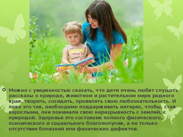 Можно с уверенностью сказать, что дети очень любят слушать рассказы о природе, животном и растительном мире родного края, творить, созидать, проявлять свою любознательность. И пока это так, необходимо поддерживать интерес, чтобы, став взрослыми, они понимали свою неразрывность с землей, с природой. Здоровье это состояние полного физического, психического и социального благополучия, а не только отсутствие болезней или физических дефектов. 