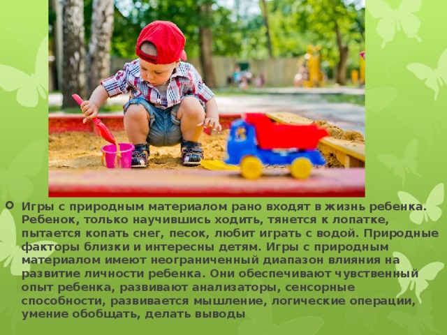 Игры с природным материалом рано входят в жизнь ребенка. Ребенок, только научившись ходить, тянется к лопатке, пытается копать снег, песок, любит играть с водой. Природные факторы близки и интересны детям. Игры с природным материалом имеют неограниченный диапазон влияния на развитие личности ребенка. Они обеспечивают чувственный опыт ребенка, развивают анализаторы, сенсорные способности, развивается мышление, логические операции, умение обобщать, делать выводы 