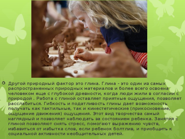 Другой природный фактор это глина. Глина - это один из самых распространенных природных материалов и более всего освоена человеком еще с глубокой древности, когда люди жили в согласии с природой . Работа с глиной оставляет приятные ощущения, позволяет расслабиться. Гибкость и податливость глины дает возможность получать как тактильные, так и кинестетические (прикосновение, ощущение движения) ощущения. Этот вид творчества самый наглядный и позволяет наблюдать за состоянием ребенка. Занятия с глиной позволяют снять стресс, помогают выражению чувств, избавиться от избытка слов, если ребенок болтлив, и приобщить к социальной активности необщительных детей.  