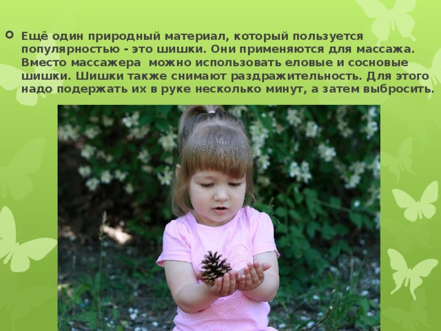 Ещё один природный материал, который пользуется популярностью - это шишки. Они применяются для массажа. Вместо массажера можно использовать еловые и сосновые шишки. Шишки также снимают раздражительность. Для этого надо подержать их в руке несколько минут, а затем выбросить. 