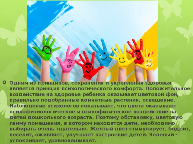 Одним из принципов, сохранения и укрепления здоровья является принцип психологического комфорта. Положительное воздействие на здоровье ребенка оказывает цветовой фон, правильно подобранные комнатные растения, освещение. Наблюдение психологов показывает, что цвета оказывают психофизиологическое и психофизическое воздействие на детей дошкольного возраста. Поэтому обстановку, цветовую гамму помещения, в котором находятся дети, необходимо выбирать очень тщательно. Желтый цвет стимулирует, бодрит, веселит, оживляет, улучшает настроение детей. Зеленый - успокаивает, уравновешивает. 