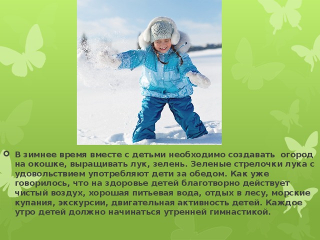 В зимнее время вместе с детьми необходимо создавать огород на окошке, выращивать лук, зелень. Зеленые стрелочки лука с удовольствием употребляют дети за обедом. Как уже говорилось, что на здоровье детей благотворно действует чистый воздух, хорошая питьевая вода, отдых в лесу, морские купания, экскурсии, двигательная активность детей. Каждое утро детей должно начинаться утренней гимнастикой. 