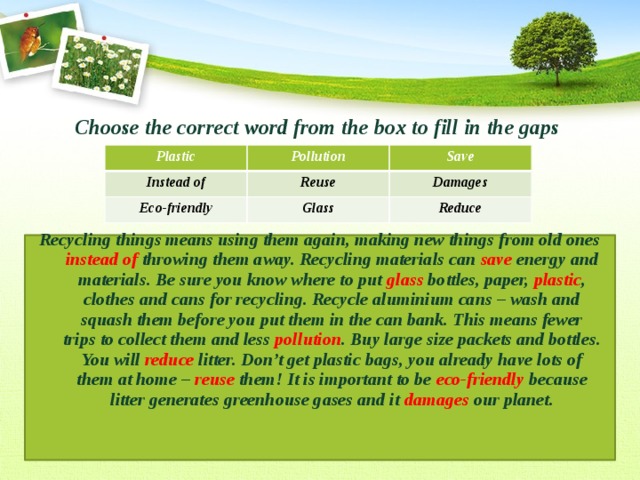 Choose the correct word from the box to fill in the gaps   Recycling things means using them again, making new things from old ones instead of throwing them away. Recycling materials can save energy and materials. Be sure you know where to put glass bottles, paper, plastic , clothes and cans for recycling. Recycle aluminium cans – wash and squash them before you put them in the can bank. This means fewer trips to collect them and less pollution . Buy large size packets and bottles. You will reduce litter. Don’t get plastic bags, you already have lots of them at home – reuse them! It is important to be eco-friendly because litter generates greenhouse gases and it damages our planet. Plastic Pollution Instead of Save Reuse Eco-friendly Glass Damages Reduce 