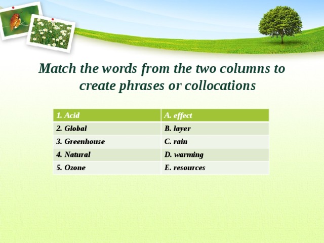 Match the words from the two columns to create phrases or collocations  1. Acid 2. Global A. effect 3. Greenhouse B. layer C. rain 4. Natural 5. Ozone D. warming E. resources 