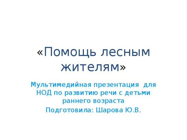 « Помощь лесным жителям » Мультимедийная презентация для НОД по развитию речи с детьми раннего возраста Подготовила: Шарова Ю.В. 