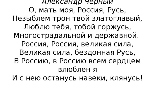 О, мать моя, Россия...  Александр Черный  О, мать моя, Россия, Русь,  Незыблем трон твой златоглавый,  Люблю тебя, тобой горжусь,  Многострадальной и державной.  Россия, Россия, великая сила,  Великая сила, бездонная Русь,  В Россию, в Россию всем сердцем влюблен я  И с нею останусь навеки, клянусь!   