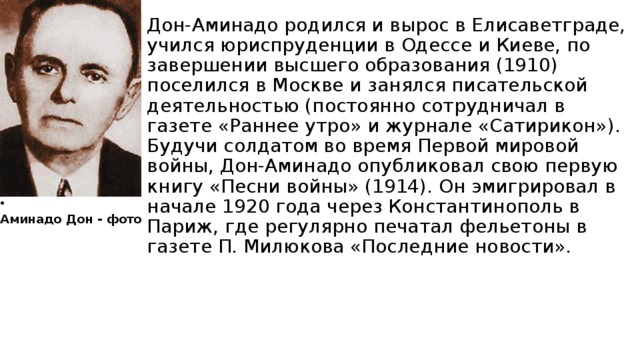 Дон-Аминадо родился и вырос в Елисаветграде, учился юриспруденции в Одессе и Киеве, по завершении высшего образования (1910) поселился в Москве и занялся писательской деятельностью (постоянно сотрудничал в газете «Раннее утро» и журнале «Сатирикон»). Будучи солдатом во время Первой мировой войны, Дон-Аминадо опубликовал свою первую книгу «Песни войны» (1914). Он эмигрировал в начале 1920 года через Константинополь в Париж, где регулярно печатал фельетоны в газете П. Милюкова «Последние новости». Аминадо Дон - фото 