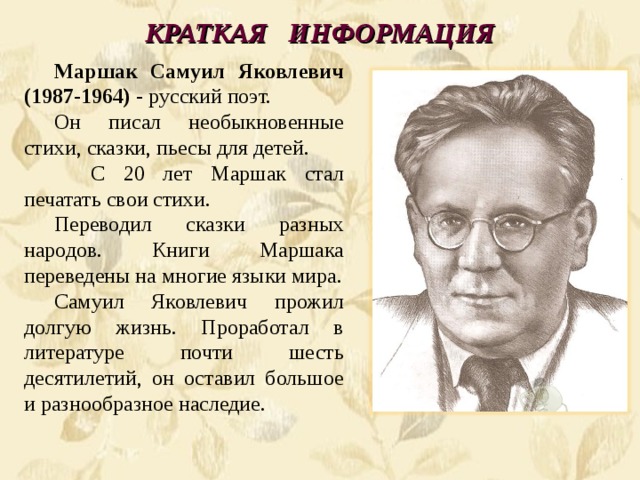 КРАТКАЯ  ИНФОРМАЦИЯ Маршак Самуил Яковлевич (1987-1964) - русский поэт. Он писал необыкновенные стихи, сказки, пьесы для детей.  С 20 лет Маршак стал печатать свои стихи. Переводил сказки разных народов. Книги Маршака переведены на многие языки мира. Самуил Яковлевич прожил долгую жизнь. Проработал в литературе почти шесть десятилетий, он оставил большое и разнообразное наследие. 
