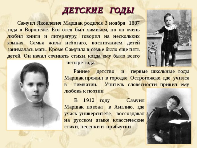 ДЕТСКИЕ ГОДЫ Самуил Яковлевич Маршак родился 3 ноября 1887 года в Воронеже. Его отец был химиком, но он очень любил книги и литературу, говорил на нескольких языках. Семья жила небогато, воспитанием детей занималась мать. Кроме Самуила в семье было еще пять детей. Он начал сочинять стихи, когда ему было всего  четыре года. Раннее детство и первые школьные годы  Маршак прожил в городке Острогожске, где учился  в гимназии. Учитель словесности привил ему  любовь к поэзии . В 1912 году Самуил Маршак поехал в Англию, где  учась университете, воссоздавал  на русском языке классические  стихи, песенки и прибаутки. 
