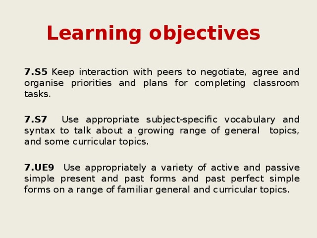 Learning objectives 7.S5 Keep interaction with peers to negotiate, agree and organise priorities and plans for completing classroom tasks. 7.S7 Use appropriate subject-specific vocabulary and syntax to talk about a growing range of general topics, and some curricular topics. 7.UE9 Use appropriately a variety of active and passive simple present and past forms and past perfect simple forms on a range of familiar general and curricular topics. 