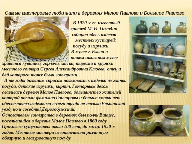 Самые мастеровые люди жили в деревнях Малое Павлово и Большое Павлово  В 1920-х гг. известный    краевед М. И. Погодин    собирал здесь изделия   местных кустарей:    посуду и игрушки.  В музее г. Ельни и    нашем школьном музее хранятся кувшины, горлачи, миски, тарелки и кружки местного гончара Сергея Александровича Клюева, отец и дед которого тоже были гончарами.  В те годы большим спросом пользовались изделия из глины: посуда, детские игрушки, кирпич. Гончарным делом славилась деревня Малое Павлово, большинство жителей которой носили фамилию Гончаровы и больше сотни лет обеспечивали изделиями своего труда не только Ельнинский уезд, но и соседний Дорогобужский. Основателем гончарства в деревнях был поляк Винцес, поселившийся в деревне Малое Павлово в 1860 году. Промысел существовал около 100 лет, до конца 1950-х годов. Местные мастера изготавливали различную обварную и глазурованную посуду.  