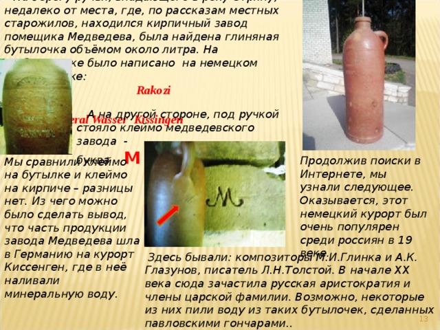  На берегу ручья, впадающего в реку Стряну, недалеко от места, где, по рассказам местных старожилов, находился кирпичный завод помещика Медведева, была найдена глиняная бутылочка объёмом около литра. На  бутылочке было написано на немецком   языке:      Rakozi   Mineral Wasser Kissingen   А на другой стороне, под ручкой стояло клеймо медведевского завода - буква  М   Продолжив поиски в Интернете, мы узнали следующее. Оказывается, этот немецкий курорт был очень популярен среди россиян в 19 веке. Мы сравнили клеймо на бутылке и клеймо на кирпиче – разницы нет. Из чего можно было сделать вывод, что часть продукции завода Медведева шла в Германию на курорт Киссенген, где в неё наливали минеральную воду.  Здесь бывали: композиторы М.И.Глинка и А.К. Глазунов, писатель Л.Н.Толстой. В начале XX века сюда зачастила русская аристократия и члены царской фамилии. Возможно, некоторые из них пили воду из таких бутылочек, сделанных павловскими гончарами..  