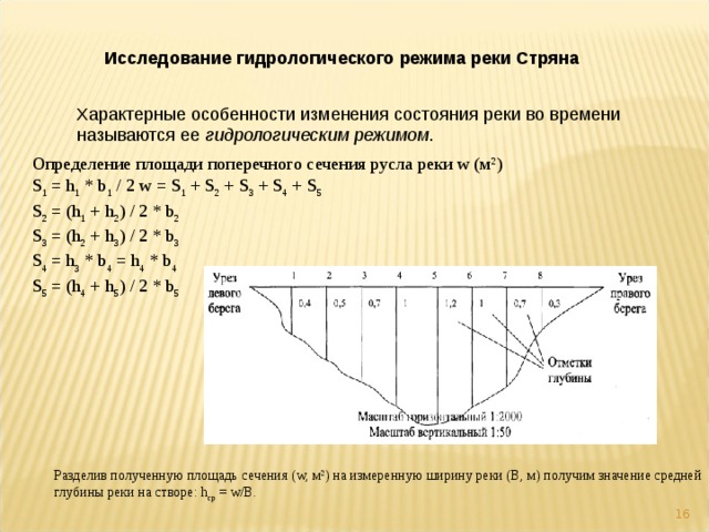 Разделив полученную площадь сечения (w, м 2 ) на измеренную ширину реки (В, м) получим значение средней глубины реки на створе: h ср = w/B. Исследование гидрологического режима реки Стряна Характерные особенности изменения состояния реки во времени называются ее гидрологическим режимом . Определение площади поперечного сечения русла реки w (м 2 ) S 1 = h 1 * b 1 / 2 w = S 1 + S 2 + S 3 + S 4 + S 5  S 2 = (h 1 + h 2 ) / 2 * b 2  S 3 = (h 2 + h 3 ) / 2 * b 3  S 4 = h 3 * b 4 = h 4 * b 4  S 5 = (h 4 + h 5 ) / 2 * b 5   