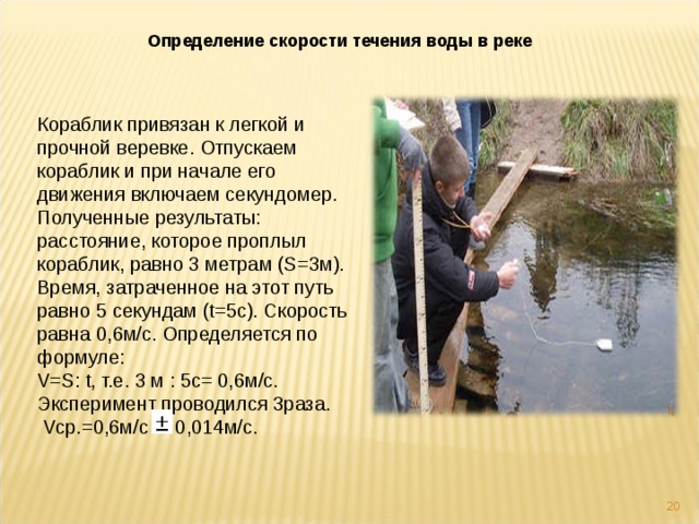 Определение скорости течения воды в реке Кораблик привязан к легкой и прочной веревке. Отпускаем кораблик и при начале его движения включаем секундомер. Полученные результаты: расстояние, которое проплыл кораблик, равно 3 метрам (S=3м). Время, затраченное на этот путь равно 5 секундам (t=5с). Скорость равна 0,6м/с. Определяется по формуле: V=S: t, т.е. 3 м : 5с= 0,6м/с. Эксперимент проводился 3раза.  Vср.=0,6м/с 0,014м/с.  