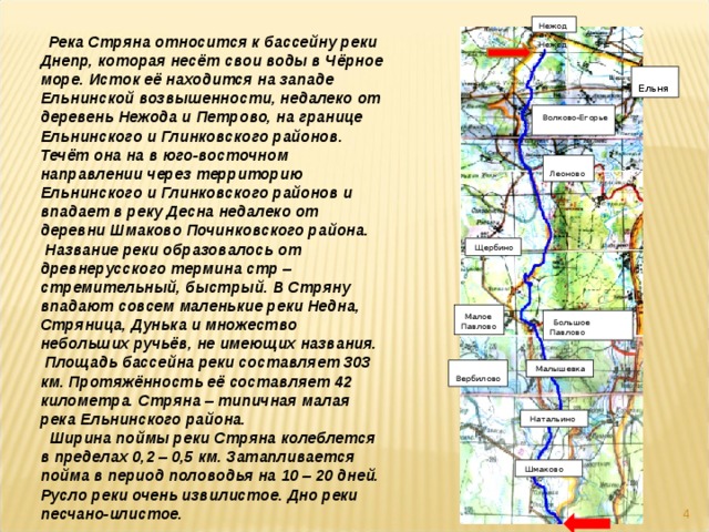  Река Стряна относится к бассейну реки Днепр, которая несёт свои воды в Чёрное море. Исток её находится на западе Ельнинской возвышенности, недалеко от деревень Нежода и Петрово, на границе Ельнинского и Глинковского районов. Течёт она на в юго-восточном направлении через территорию Ельнинского и Глинковского районов и впадает в реку Десна недалеко от деревни Шмаково Починковского района.  Название реки образовалось от древнерусского термина стр – стремительный, быстрый. В Стряну впадают совсем маленькие реки Недна, Стряница, Дунька и множество небольших ручьёв, не имеющих названия.  Площадь бассейна реки составляет 303 км. Протяжённость её составляет 42 километра. Стряна – типичная малая река Ельнинского района.  Ширина поймы реки Стряна колеблется в пределах 0,2 – 0,5 км. Затапливается пойма в период половодья на 10 – 20 дней. Русло реки очень извилистое. Дно реки песчано-илистое. Нежода Нежода  Ельня  Волково-Егорье  Леоново  Щербино  Малое Павлово  Большое Павлово  Вербилово  Малышевка  Малышевка  Натальино  Шмаково  