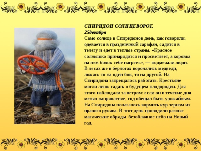 СПИРИДОН СОЛНЦЕВОРОТ. 25декабря  Само солнце в Спиридонов день, как говорили, одевается в праздничный сарафан, садится в телегу и едет в теплые страны. «Красное солнышко принарядится и просветлеет, а коровка на нем бочок себе нагреет», — подмечали люди. В лесах же в берлогах ворочались медведи, ложась то на один бок, то на другой. На Спиридона запрещалось работать. Крестьяне могли лишь гадать о будущем плодородии. Для этого наблюдали за ветром: если он в течение дня менял направление, год обещал быть урожайным. На Спиридона полагалось кормить кур зерном из правого рукава. В этот день проводили разные магические обряды. безоблачное небо на Новый год.  