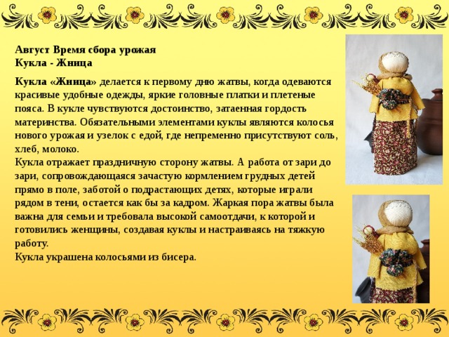 Август Время сбора урожая Кукла - Жница Кукла «Жница» делается к первому дню жатвы, когда одеваются красивые удобные одежды, яркие головные платки и плетеные пояса. В кукле чувствуются достоинство, затаенная гордость материнства. Обязательными элементами куклы являются колосья нового урожая и узелок с едой, где непременно присутствуют соль, хлеб, молоко. Кукла отражает праздничную сторону жатвы. А работа от зари до зари, сопровождающаяся зачастую кормлением грудных детей прямо в поле, заботой о подрастающих детях, которые играли рядом в тени, остается как бы за кадром. Жаркая пора жатвы была важна для семьи и требовала высокой самоотдачи, к которой и готовились женщины, создавая куклы и настраиваясь на тяжкую работу.   Кукла украшена колосьями из бисера. 