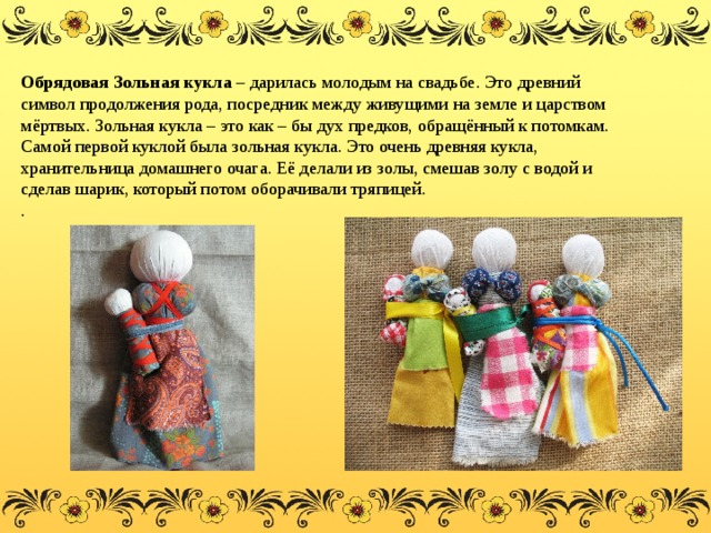 Обрядовая Зольная кукла – дарилась молодым на свадьбе. Это древний символ продолжения рода, посредник между живущими на земле и царством мёртвых. Зольная кукла – это как – бы дух предков, обращённый к потомкам. Самой первой куклой была зольная кукла. Это очень древняя кукла, хранительница домашнего очага. Её делали из золы, смешав золу с водой и сделав шарик, который потом оборачивали тряпицей. . 