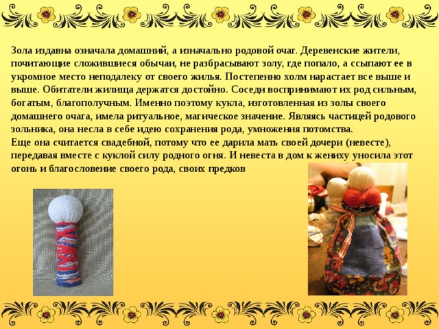 Зола издавна означала домашний, а изначально родовой очаг. Деревенские жители, почитающие сложившиеся обычаи, не разбрасывают золу, где попало, а ссыпают ее в укромное место неподалеку от своего жилья. Постепенно холм нарастает все выше и выше. Обитатели жилища держатся достойно. Соседи воспринимают их род сильным, богатым, благополучным. Именно поэтому кукла, изготовленная из золы своего домашнего очага, имела ритуальное, магическое значение. Являясь частицей родового зольника, она несла в себе идею сохранения рода, умножения потомства. Еще она считается свадебной, потому что ее дарила мать своей дочери (невесте), передавая вместе с куклой силу родного огня. И невеста в дом к жениху уносила этот огонь и благословение своего рода, своих предков 