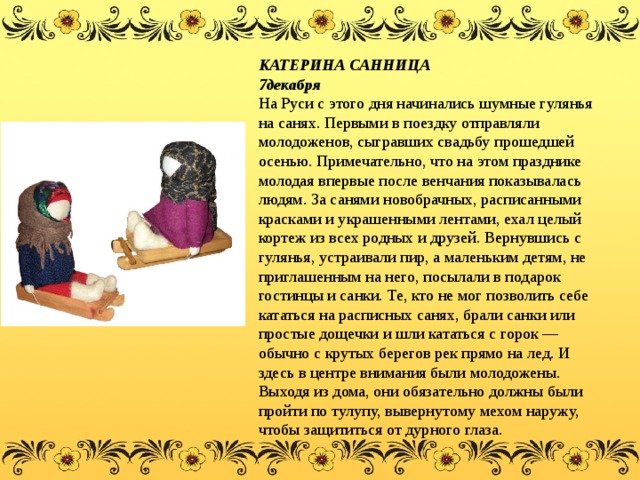 КАТЕРИНА САННИЦА 7декабря  На Руси с этого дня начинались шумные гулянья на санях. Первыми в поездку отправляли молодоженов, сыгравших свадьбу прошедшей осенью. Примечательно, что на этом празднике молодая впервые после венчания показывалась людям. За санями новобрачных, расписанными красками и украшенными лентами, ехал целый кортеж из всех родных и друзей. Вернувшись с гулянья, устраивали пир, а маленьким детям, не приглашенным на него, посылали в подарок гостинцы и санки. Те, кто не мог позволить себе кататься на расписных санях, брали санки или простые дощечки и шли кататься с горок — обычно с крутых берегов рек прямо на лед. И здесь в центре внимания были молодожены. Выходя из дома, они обязательно должны были пройти по тулупу, вывернутому мехом наружу, чтобы защититься от дурного глаза. 