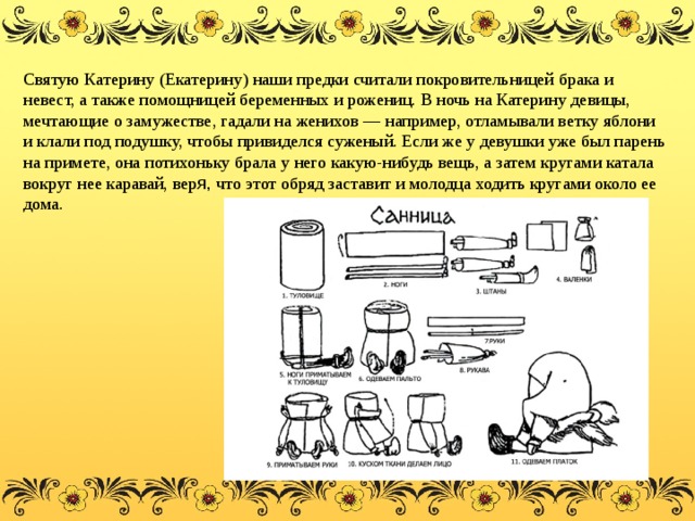 Святую Катерину (Екатерину) наши предки считали покровительницей брака и невест, а также помощницей беременных и рожениц. В ночь на Катерину девицы, мечтающие о замужестве, гадали на женихов — например, отламывали ветку яблони и клали под подушку, чтобы привиделся суженый. Если же у девушки уже был парень на примете, она потихоньку брала у него какую-нибудь вещь, а затем кругами катала вокруг нее каравай, вер я, что этот обряд заставит и молодца ходить кругами около ее дома.  