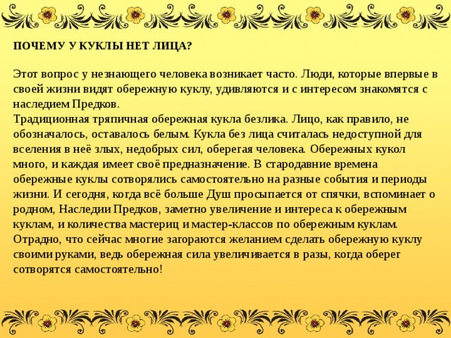 ПОЧЕМУ У КУКЛЫ НЕТ ЛИЦА?    Этот вопрос у незнающего человека возникает часто. Люди, которые впервые в своей жизни видят обережную куклу, удивляются и с интересом знакомятся с наследием Предков.   Традиционная тряпичная обережная кукла безлика. Лицо, как правило, не обозначалось, оставалось белым. Кукла без лица считалась недоступной для вселения в неё злых, недобрых сил, оберегая человека. Обережных кукол много, и каждая имеет своё предназначение. В стародавние времена обережные куклы сотворялись самостоятельно на разные события и периоды жизни. И сегодня, когда всё больше Душ просыпается от спячки, вспоминает о родном, Наследии Предков, заметно увеличение и интереса к обережным куклам, и количества мастериц и мастер-классов по обережным куклам. Отрадно, что сейчас многие загораются желанием сделать обережную куклу своими руками, ведь обережная сила увеличивается в разы, когда оберег сотворятся самостоятельно! 